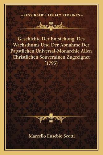 Geschichte Der Entstehung, Des Wachsthums Und Der Abnahme Der Papstlichen Universal-Monarchie Allen Christlichen Souverainen Zugeeignet (1795)