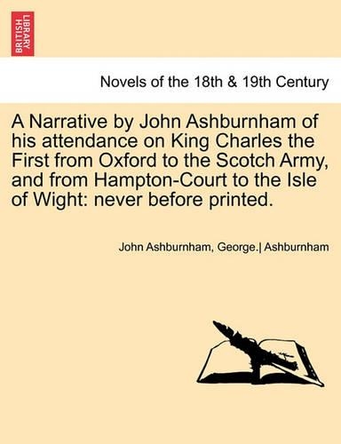 A Narrative by John Ashburnham of His Attendance on King Charles the First from Oxford to the Scotch Army, and from Hampton-Court to the Isle of Wig