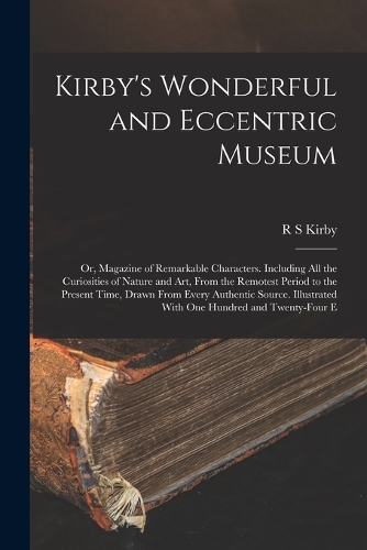 Kirby's Wonderful and Eccentric Museum; or, Magazine of Remarkable Characters. Including all the Curiosities of Nature and art, From the Remotest Period to the Present Time, Drawn From Every Authentic Source. Illustrated With one Hundred and Twenty