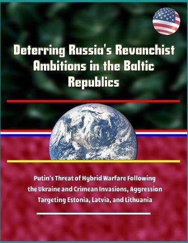 Deterring Russia's Revanchist Ambitions in the Baltic Republics - Putin's Threat of Hybrid Warfare Following the Ukraine and Crimean Invasions, Aggression Targeting Estonia, Latvia, and Lithuania