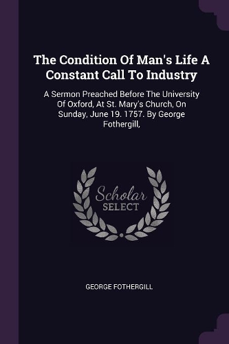 The Condition Of Man's Life A Constant Call To Industry: A Sermon Preached Before The University Of Oxford, At St. Mary's Church, On Sunday, June 19. 1757. By George Fothergill,