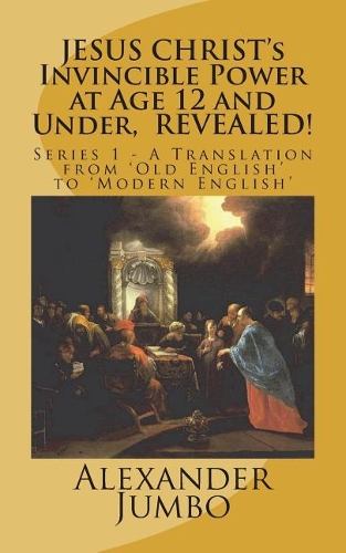 JESUS CHRIST's Invincible Power at Age 12 and Under, REVEALED!: Great Healing, Great Exorcising; Destroying Every power of Satan, when Requested!(A Translation from Old English to Modern English)