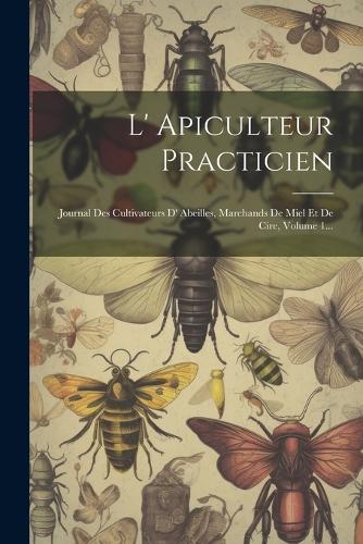 L' Apiculteur Practicien: Journal Des Cultivateurs D' Abeilles, Marchands De Miel Et De Cire, Volume 1...
