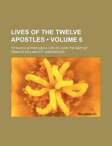 Lives of the Twelve Apostles (Volume 6); To Which Is Prefixed a Life of John the Baptist