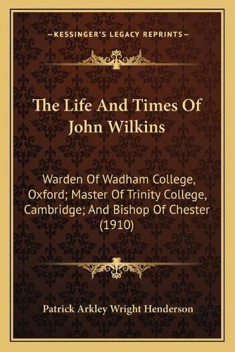 The Life And Times Of John Wilkins: Warden Of Wadham College, Oxford; Master Of Trinity College, Cambridge; And Bishop Of Chester (1910)(English)