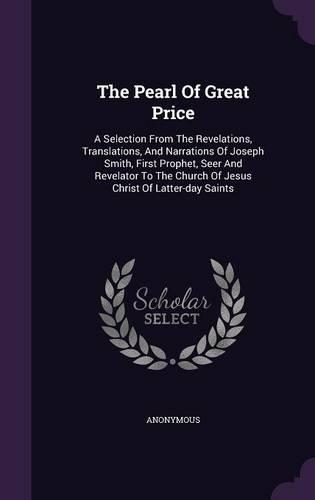 The Pearl Of Great Price: A Selection From The Revelations, Translations, And Narrations Of Joseph Smith, First Prophet, Seer And Revelator To The Church Of Jesus Christ Of L