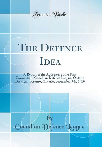 The Defence Idea: A Report of the Addresses at the First Convention, Canadian Defence League, Ontario Division, Toronto, Ontario, September 9th, 1910 (Classic Reprint)