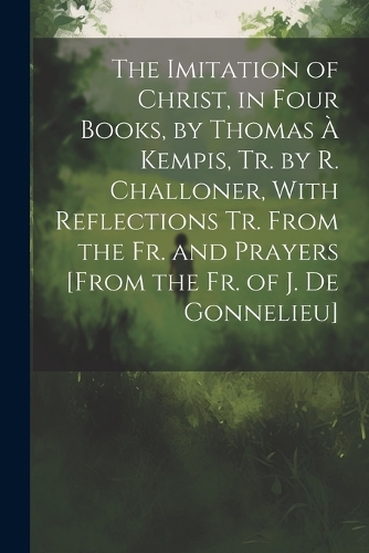 The Imitation of Christ, in Four Books, by Thomas À Kempis, Tr. by R. Challoner, With Reflections Tr. From the Fr. and Prayers [From the Fr. of J. De Gonnelieu]