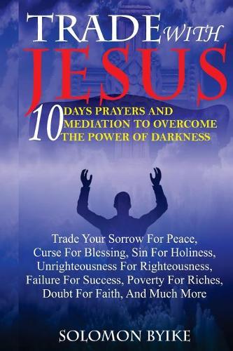Trade with Jesus: 10 Days Prayers and Mediation to Overcome Power of Darkness: Trade Your Sorrow for Peace, Curse for Blessing, Sin for Holiness, Unrighteousness for 