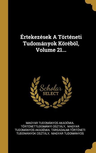 Értekezések A Történeti Tudományok Köréböl, Volume 21...