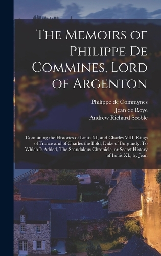 The Memoirs of Philippe de Commines, Lord of Argenton: Containing the Histories of Louis XI, and Charles VIII. Kings of France and of Charles the Bold, Duke of Burgundy. To Which is Added, The Scandalous