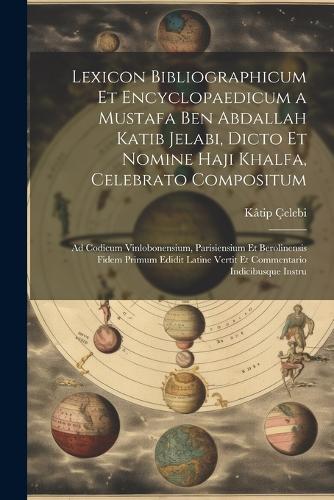 Lexicon Bibliographicum Et Encyclopaedicum a Mustafa Ben Abdallah Katib Jelabi, Dicto Et Nomine Haji Khalfa, Celebrato Compositum: Ad Codicum Vinlobonensium, Parisiensium Et Berolinensis Fidem Primum Edidit Latine Vertit Et Commentario Indicibusque Instru