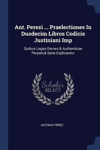 Ant. Perezi ... Praelectiones In Duodecim Libros Codicis Justiniani Imp: Quibus Leges Omnes & Authenticae Perpetuâ Serie Explicantur