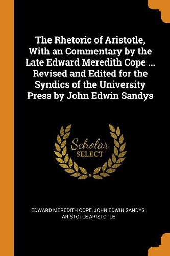 The Rhetoric of Aristotle, With an Commentary by the Late Edward Meredith Cope ... Revised and Edited for the Syndics of the University Press by John Edwin Sandys