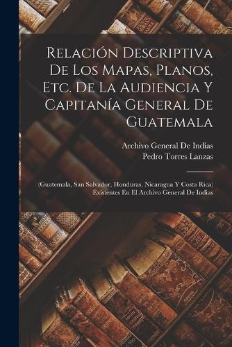 Relación Descriptiva De Los Mapas, Planos, Etc. De La Audiencia Y Capitanía General De Guatemala: (Guatemala, San Salvador, Honduras, Nicaragua Y Costa Rica) Existentes En El Archivo General De Indias