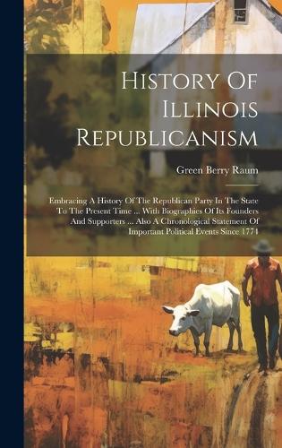 History Of Illinois Republicanism: Embracing A History Of The Republican Party In The State To The Present Time ... With Biographies Of Its Founders And Supporters ... Also A Chronolo