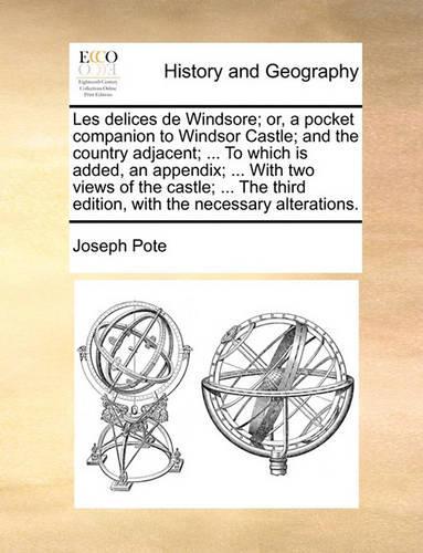 Les Delices de Windsore; Or, a Pocket Companion to Windsor Castle; And the Country Adjacent; ... to Which Is Added, an Appendix; ... with Two Views of the Castle; ... the Third Edition, with the Necessary Alterations.: (English)