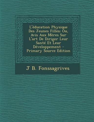 L'Education Physique Des Jeunes Filles; Ou, Avis Aux Meres Sur L'Art de Diriger Leur Sante Et Leur Developpement (Primary Source)