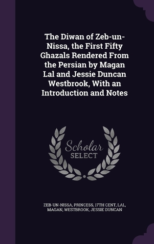 The Diwan of Zeb-un-Nissa, the First Fifty Ghazals Rendered From the Persian by Magan Lal and Jessie Duncan Westbrook, With an Introduction and Notes
