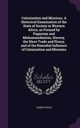 Colonization and Missions. A Historical Examination of the State of Society in Western Africa, as Formed by Paganism and Muhammedanism, Slavery, the Slave Trade and Piracy, and of the Remedial Influence of Colonization and Missions