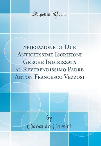 Spiegazione di Due Antichissime Iscrizioni Greche Indirizzata al Reverendissimo Padre Anton Francesco Vezzosi (Classic Reprint)