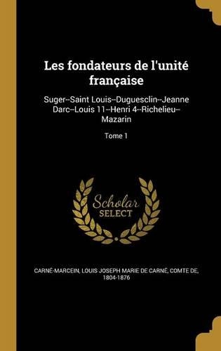 Les fondateurs de l'unité française: Suger--Saint Louis--Duguesclin--Jeanne Darc--Louis 11--Henri 4--Richelieu--Mazarin; Tome 1(French)