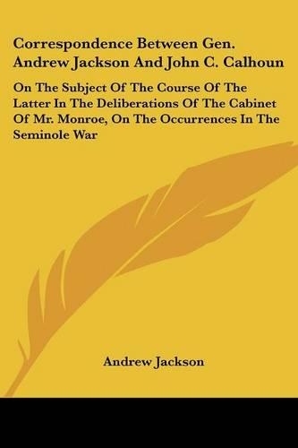 Correspondence Between Gen. Andrew Jackson And John C. Calhoun: On The Subject Of The Course Of The Latter In The Deliberations Of The Cabinet Of Mr. Monroe, On The Occurrences In The Seminole War(English)