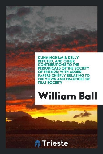 Cunningham & Kelly Refuted, and Other Contributions to the Periodicals of the Society of Friends; With Added Papers Chiefly Relating to the Views and Practices of That Society