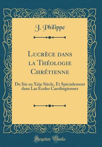 Lucrèce dans la Théologie Chrétienne: Du Iiie au Xiiie Siècle, Et Spécialement dans Las Écoles Carolingiennes (Classic Reprint)