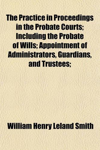 The Practice in Proceedings in the Probate Courts; Including the Probate of Wills; Appointment of Administrators, Guardians, and Trustees;: (English)