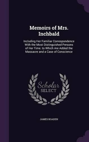 Memoirs of Mrs. Inchbald: Including Her Familiar Correspondence With the Most Distinguished Persons of Her Time. to Which Are Added the Massacre and a Case of Conscience