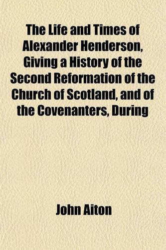 The Life and Times of Alexander Henderson, Giving a History of the Second Reformation of the Church of Scotland, and of the Covenanters, During