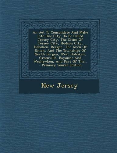 An ACT to Consolidate and Make Into One City, to Be Called Jersey City, the Cities of Jersey City, Hudson City, Hoboken, Bergen, the Town of Union, and the Townships of North Bergen, West Hoboken, Greenville, Bayonne and Weehawken, and Part of The.: (English)