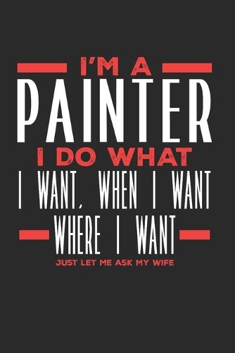 I'm a Painter I Do What I Want, When I Want, Where I Want. Just Let Me Ask My Wife: Lined Journal Notebook for Painters