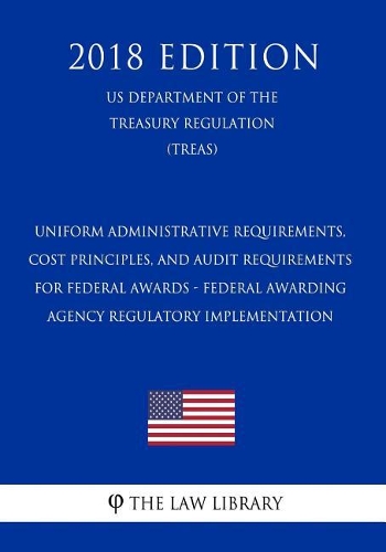 Uniform Administrative Requirements, Cost Principles, and Audit Requirements for Federal Awards - Federal Awarding Agency Regulatory Implementation (Us Department of the Treasury Regulation) (Treas) (2018 Edition)