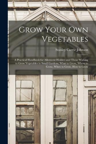 Grow Your Own Vegetables: A Practical Handbook for Allotment Holders and Those Wishing to Grow Vegetables in Small Gardens; What to Grow, Where to Grow, When to Grow, How to 