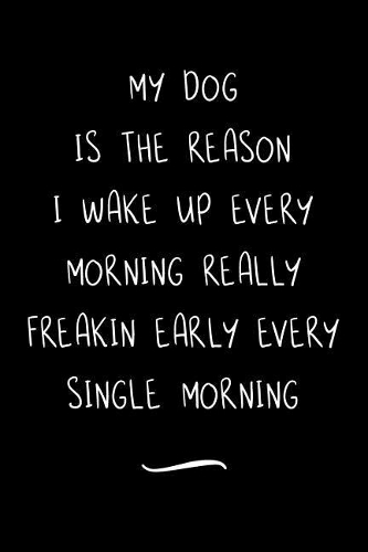My Dog Is The Reason I Wake Up Every Morning Really Freakin Early Every Single Morning