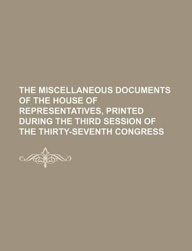The Miscellaneous Documents of the House of Representatives, Printed During the Third Session of the Thirty-Seventh Congress: (English)