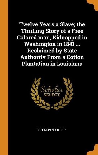Twelve Years a Slave; The Thrilling Story of a Free Colored Man, Kidnapped in Washington in 1841 ... Reclaimed by State Authority from a Cotton Plantation in Louisiana