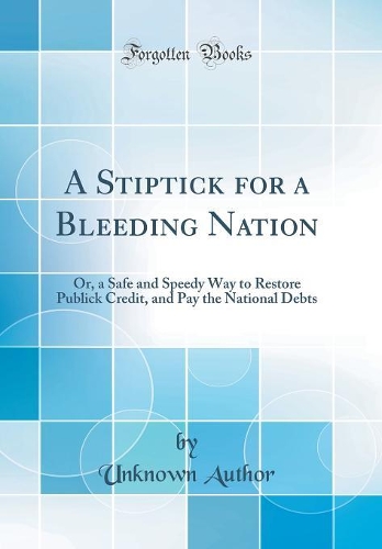 A Stiptick for a Bleeding Nation: Or, a Safe and Speedy Way to Restore Publick Credit, and Pay the National Debts (Classic Reprint)