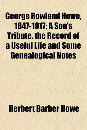 George Rowland Howe, 1847-1917; A Son's Tribute. the Record of a Useful Life and Some Genealogical Notes: (English)