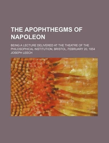 The Apophthegms of Napoleon; Being a Lecture Delivered at the Theatre of the Philosophical Institution, Bristol, February 20, 1854