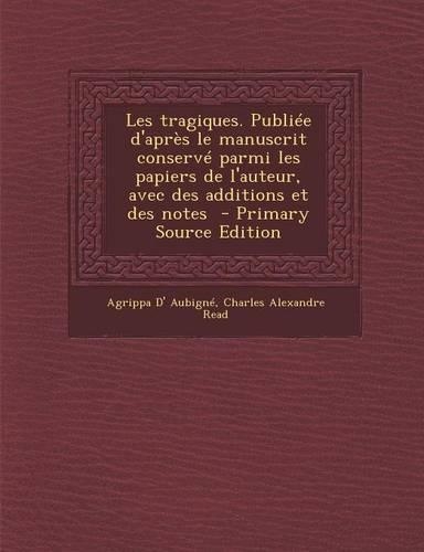 Les Tragiques. Publiee D'Apres Le Manuscrit Conserve Parmi Les Papiers de L'Auteur, Avec Des Additions Et Des Notes: (French)