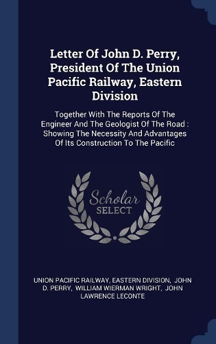 Letter Of John D. Perry, President Of The Union Pacific Railway, Eastern Division: Together With The Reports Of The Engineer And The Geologist Of The Road: Showing The Necessity And Advantages Of Its Construction To The Pacific
