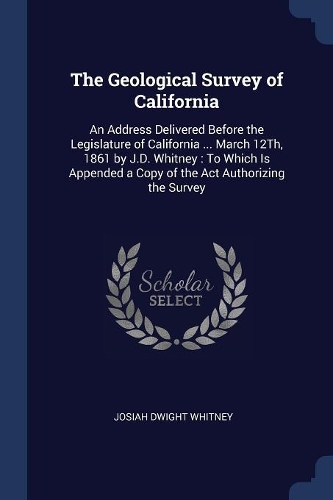 The Geological Survey of California: An Address Delivered Before the Legislature of California ... March 12Th, 1861 by J.D. Whitney: To Which Is Appended a Copy of the Act Authorizing t