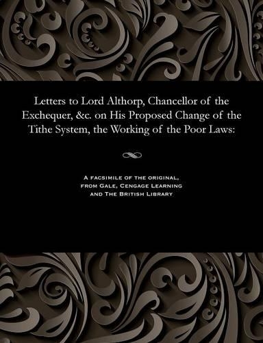 Letters to Lord Althorp, Chancellor of the Exchequer, &c. on His Proposed Change of the Tithe System, the Working of the Poor Laws