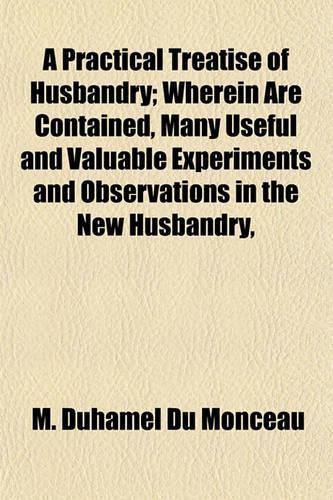 A Practical Treatise of Husbandry; Wherein Are Contained, Many Useful and Valuable Experiments and Observations in the New Husbandry,
