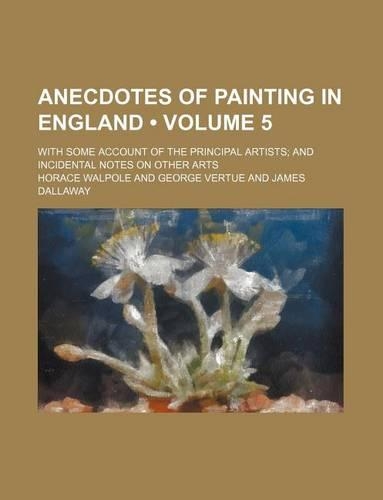 Anecdotes of Painting in England (Volume 5); With Some Account of the Principal Artists and Incidental Notes on Other Arts