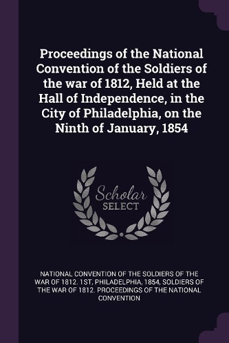 Proceedings of the National Convention of the Soldiers of the War of 1812, Held at the Hall of Independence, in the City of Philadelphia, on the Ninth of January, 1854