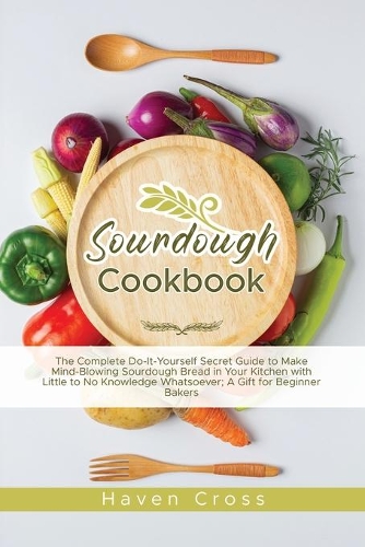 Sourdough Cookbooks: The Complete Do-It-Yourself Secret Guide to Make Mind-Blowing Sourdough Bread in Your Kitchen with Little to No Knowledge Whatsoever; A Gift for Beg